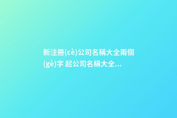 新注冊(cè)公司名稱大全兩個(gè)字 起公司名稱大全兩個(gè)字